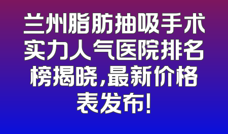 兰州脂肪抽吸手术实力人气医院排名榜揭晓，最新价格表发布！