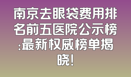 南京去眼袋费用排名前五医院公示榜：最新权威榜单揭晓！