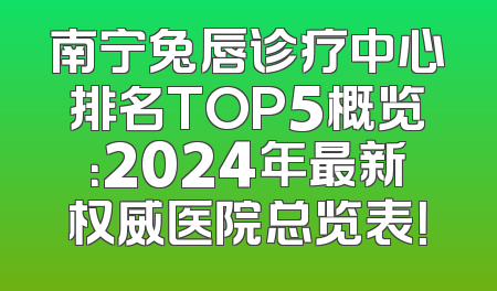 南宁兔唇诊疗中心排名TOP5概览：2024年最新权威医院总览表！