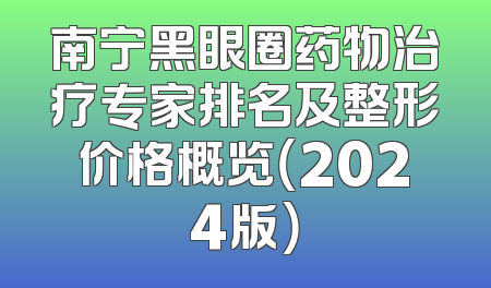 南宁黑眼圈药物治疗专家排名及整形价格概览（2024版）