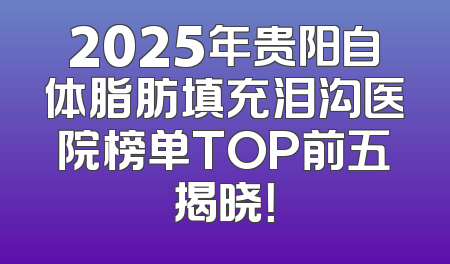 2025年贵阳自体脂肪填充泪沟医院榜单TOP前五揭晓！