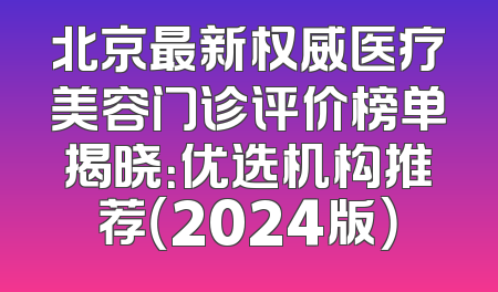 北京最新权威医疗美容门诊评价榜单揭晓：优选机构推荐（2024版）