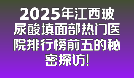 2025年江西玻尿酸填面部热门医院排行榜前五的秘密探访！