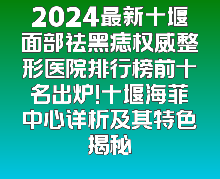 2024最新十堰面部祛黑痣权威整形医院排行榜前十名出炉！十堰海菲中心详析及其特色揭秘