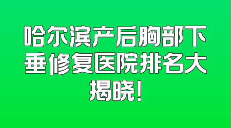 哈尔滨产后胸部下垂修复医院排名大揭晓！