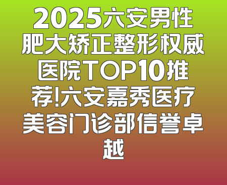 2025六安男性肥大矫正整形权威医院TOP10推荐！六安嘉秀医疗美容门诊部信誉卓越