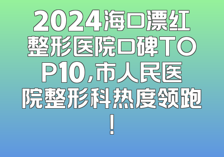 2024海口漂红整形医院口碑TOP10，市人民医院整形科热度领跑！