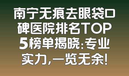 南宁无痕去眼袋口碑医院排名TOP5榜单揭晓：专业实力，一览无余！