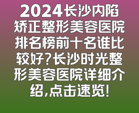 2024长沙内陷矫正整形美容医院排名榜前十名谁比较好？长沙时光整形美容医院详细介绍，点击速览！