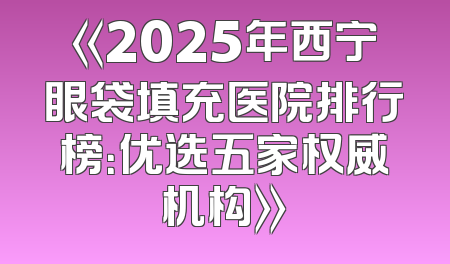 《2025年西宁眼袋填充医院排行榜：优选五家权威机构》