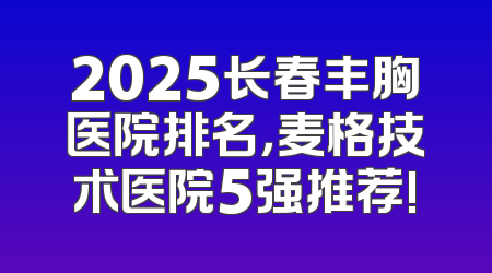 2025长春丰胸医院排名，麦格技术医院5强推荐!