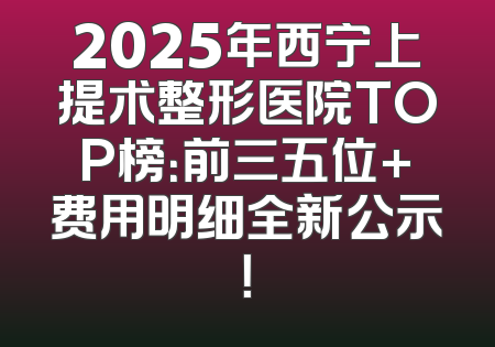 2025年西宁上提术整形医院TOP榜：前三五位+费用明细全新公示！