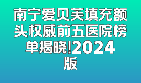 南宁爱贝芙填充额头权威前五医院榜单揭晓！2024版