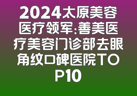 2024太原美容医疗领军：善美医疗美容门诊部去眼角纹口碑医院TOP10
