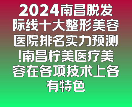 2024南昌脱发际线十大整形美容医院排名实力预测！南昌柠美医疗美容在各项技术上各有特色