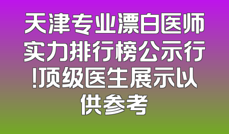 天津专业漂白医师实力排行榜公示行！顶级医生展示以供参考