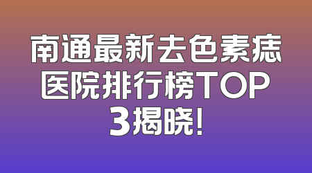 南通最新去色素痣医院排行榜TOP3揭晓！
