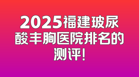2025福建玻尿酸丰胸医院排名的测评！