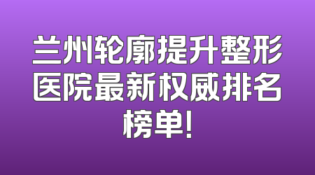 兰州轮廓提升整形医院最新权威排名榜单！