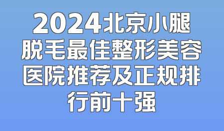 2024北京小腿脱毛最佳整形美容医院推荐及正规排行前十强