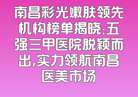 南昌彩光嫩肤领先机构榜单揭晓：五强三甲医院脱颖而出，实力领航南昌医美市场