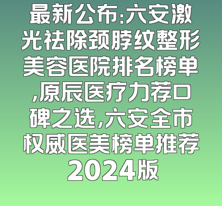 最新公布：六安激光祛除颈脖纹整形美容医院排名榜单，原辰医疗力荐口碑之选，六安全市权威医美榜单推荐 2024版