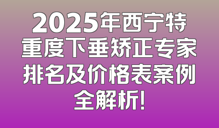 2025年西宁特重度下垂矫正专家排名及价格表案例全解析！