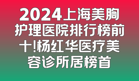 2024上海美胸护理医院排行榜前十！杨红华医疗美容诊所居榜首