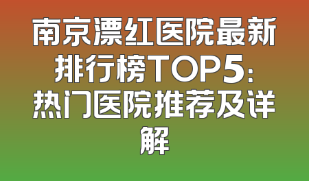 南京漂红医院最新排行榜TOP5：热门医院推荐及详解