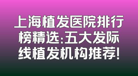 上海植发医院排行榜精选：五大发际线植发机构推荐！