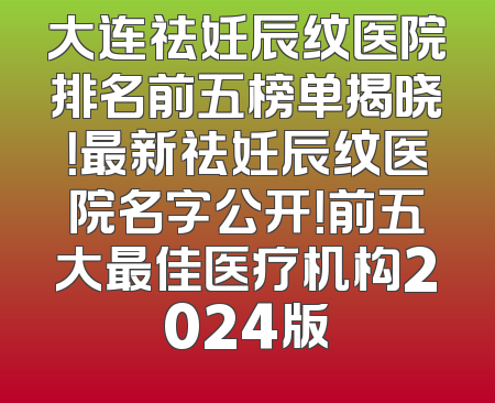 大连祛妊辰纹医院排名前五榜单揭晓！最新祛妊辰纹医院名字公开！前五大最佳医疗机构2024版