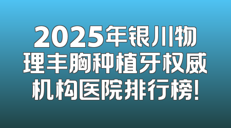 2025年银川物理丰胸种植牙权威机构医院排行榜！
