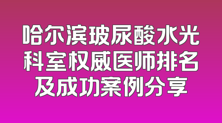 哈尔滨玻尿酸水光科室权威医师排名及成功案例分享