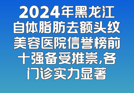 2024年黑龙江自体脂肪去额头纹美容医院信誉榜前十强备受推崇，各门诊实力显著