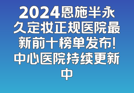 2024恩施半永久定妆正规医院最新前十榜单发布！中心医院持续更新中
