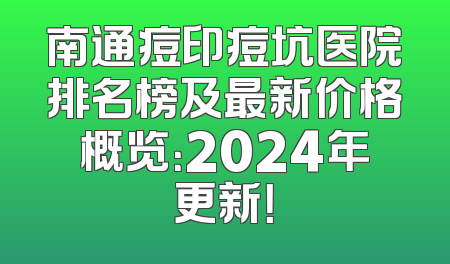 南通痘印痘坑医院排名榜及最新价格概览：2024年更新！