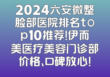 2024六安微整脸部医院排名top10推荐！伊而美医疗美容门诊部价格、口碑放心！