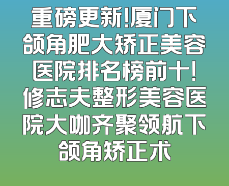 重磅更新！厦门下颌角肥大矫正美容医院排名榜前十！修志夫整形美容医院大咖齐聚领航下颌角矫正术