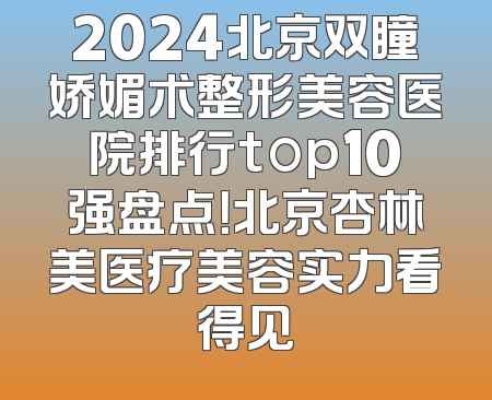 2024北京双瞳娇媚术整形美容医院排行top10强盘点！北京杏林美医疗美容实力看得见