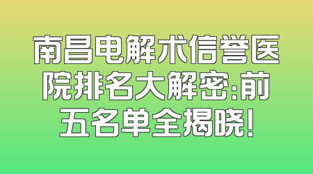 南昌电解术信誉医院排名大解密：前五名单全揭晓！