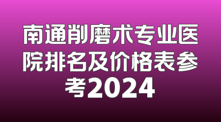 南通削磨术专业医院排名及价格表参考2024