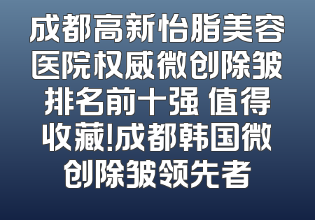 成都高新怡脂美容医院权威微创除皱排名前十强 值得收藏！成都韩国微创除皱领先者