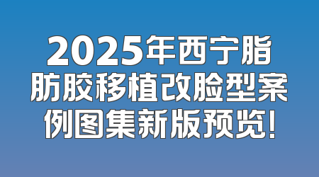 2025年西宁脂肪胶移植改脸型案例图集新版预览！