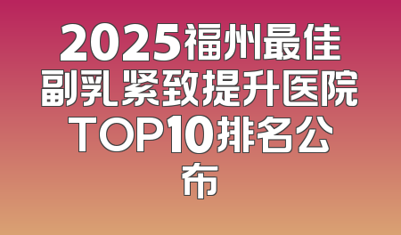 2025福州最佳副乳紧致提升医院TOP10排名公布