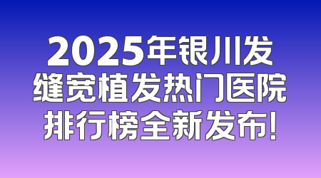 2025年银川发缝宽植发热门医院排行榜全新发布！