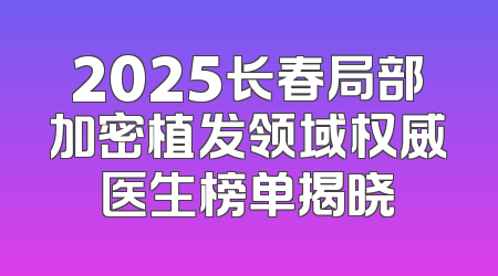 2025长春局部加密植发领域权威医生榜单揭晓