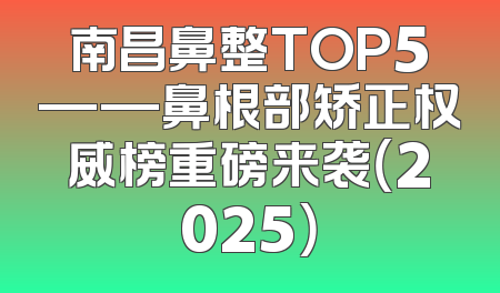 南昌鼻整TOP5——鼻根部矫正权威榜重磅来袭（2025）