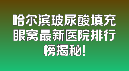 哈尔滨玻尿酸填充眼窝最新医院排行榜揭秘！