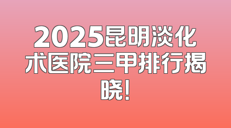 2025昆明淡化术医院三甲排行揭晓！