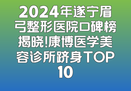 2024年遂宁眉弓整形医院口碑榜揭晓！康博医学美容诊所跻身TOP10